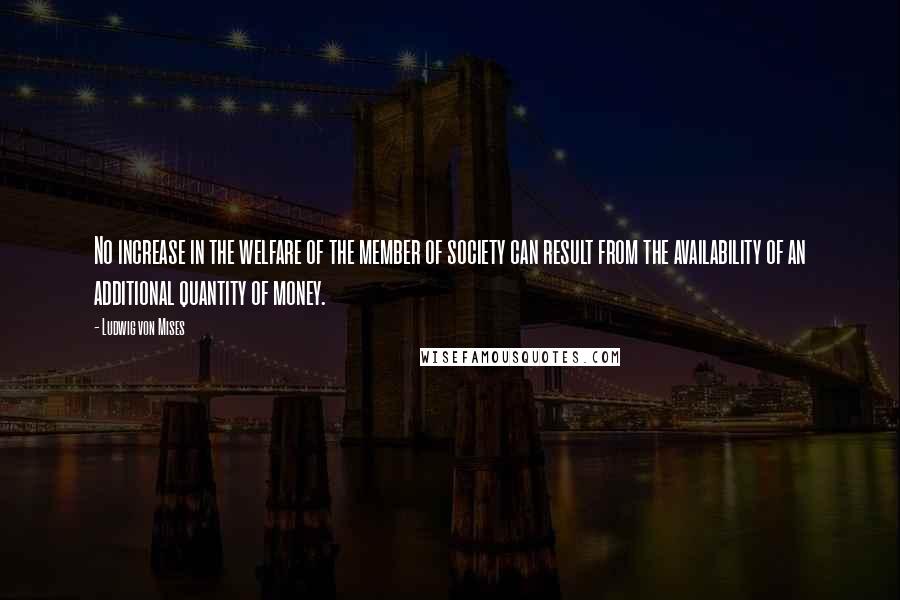 Ludwig Von Mises Quotes: No increase in the welfare of the member of society can result from the availability of an additional quantity of money.