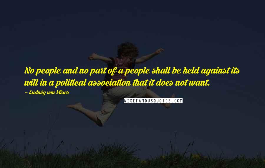 Ludwig Von Mises Quotes: No people and no part of a people shall be held against its will in a political association that it does not want.