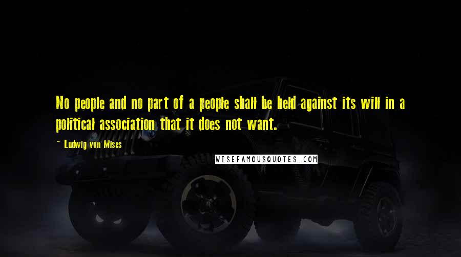 Ludwig Von Mises Quotes: No people and no part of a people shall be held against its will in a political association that it does not want.