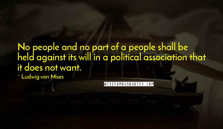 Ludwig Von Mises Quotes: No people and no part of a people shall be held against its will in a political association that it does not want.