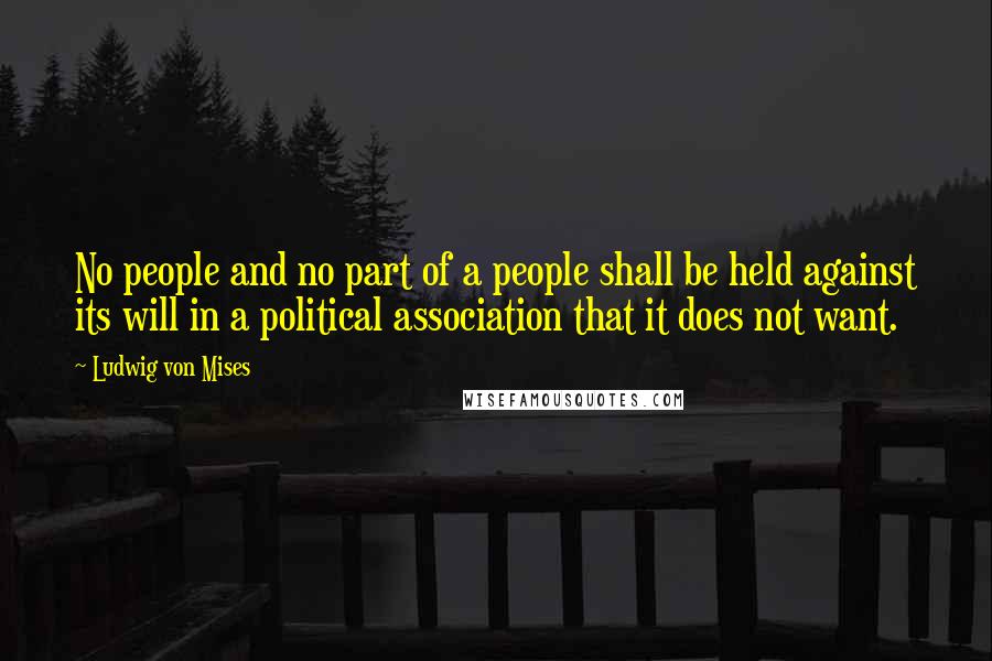 Ludwig Von Mises Quotes: No people and no part of a people shall be held against its will in a political association that it does not want.