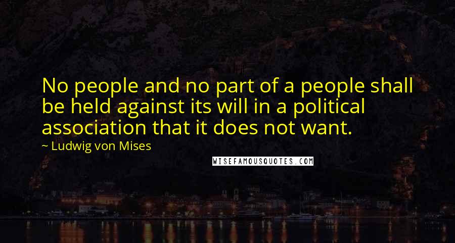 Ludwig Von Mises Quotes: No people and no part of a people shall be held against its will in a political association that it does not want.