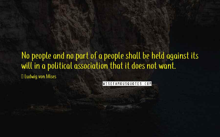 Ludwig Von Mises Quotes: No people and no part of a people shall be held against its will in a political association that it does not want.