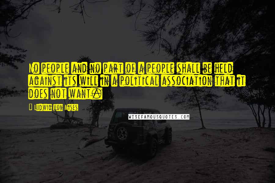 Ludwig Von Mises Quotes: No people and no part of a people shall be held against its will in a political association that it does not want.