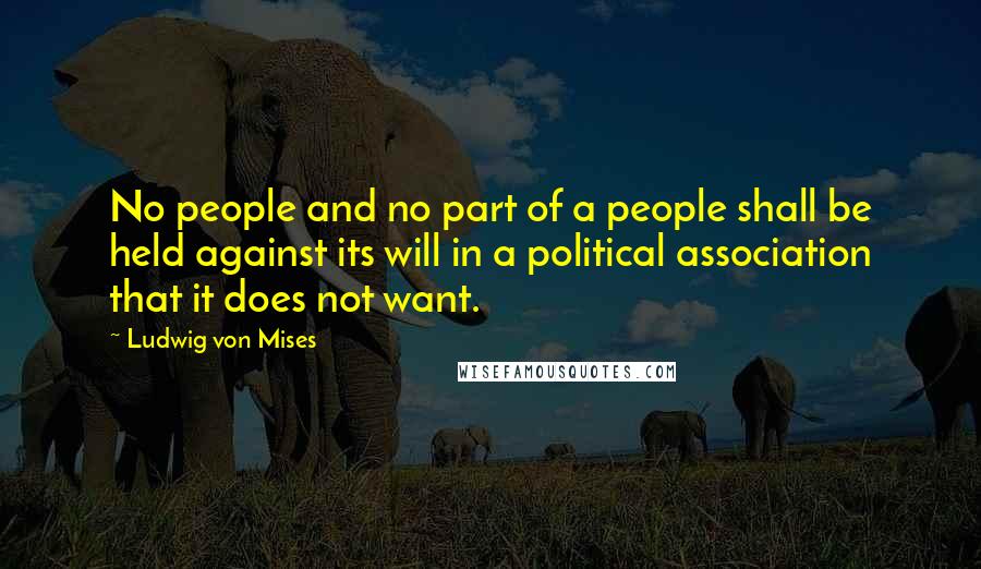 Ludwig Von Mises Quotes: No people and no part of a people shall be held against its will in a political association that it does not want.