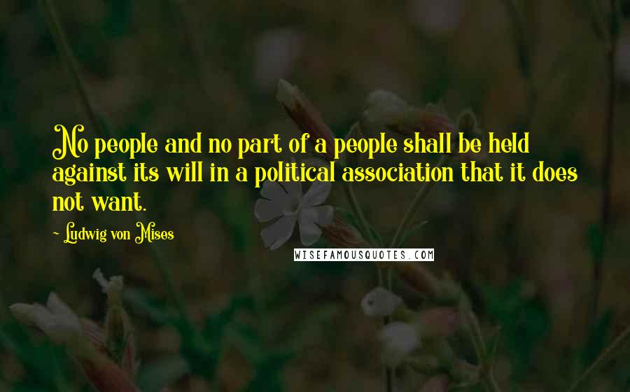Ludwig Von Mises Quotes: No people and no part of a people shall be held against its will in a political association that it does not want.