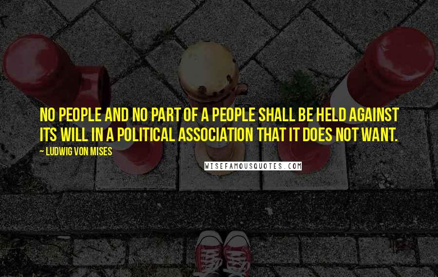 Ludwig Von Mises Quotes: No people and no part of a people shall be held against its will in a political association that it does not want.