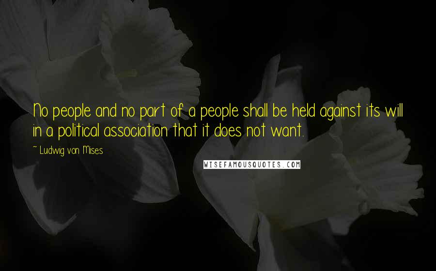 Ludwig Von Mises Quotes: No people and no part of a people shall be held against its will in a political association that it does not want.