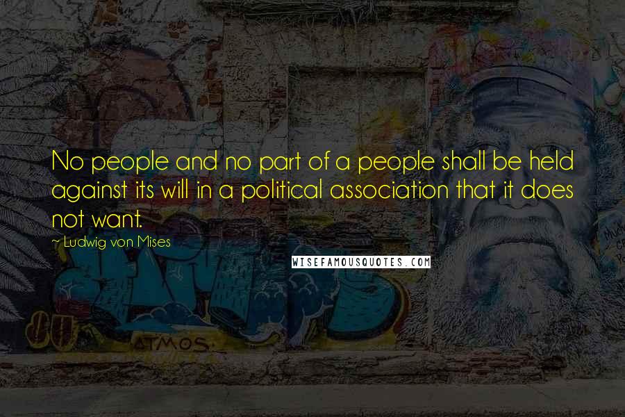 Ludwig Von Mises Quotes: No people and no part of a people shall be held against its will in a political association that it does not want.