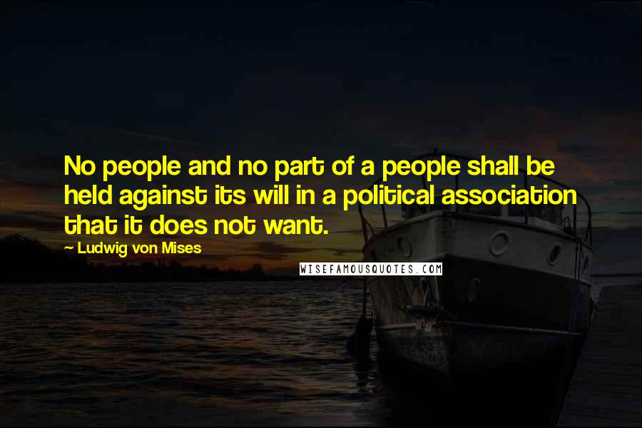 Ludwig Von Mises Quotes: No people and no part of a people shall be held against its will in a political association that it does not want.