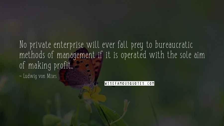 Ludwig Von Mises Quotes: No private enterprise will ever fall prey to bureaucratic methods of management if it is operated with the sole aim of making profit.