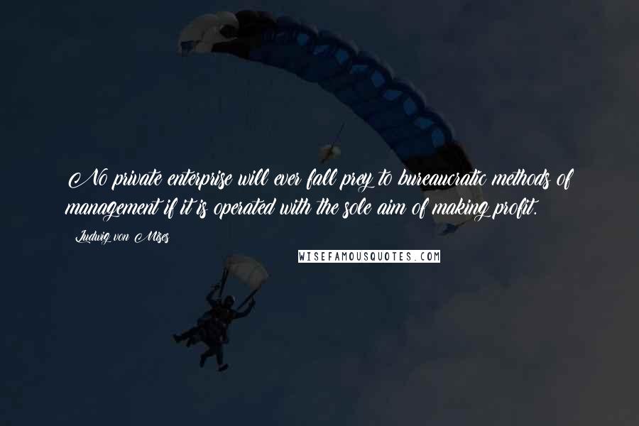 Ludwig Von Mises Quotes: No private enterprise will ever fall prey to bureaucratic methods of management if it is operated with the sole aim of making profit.