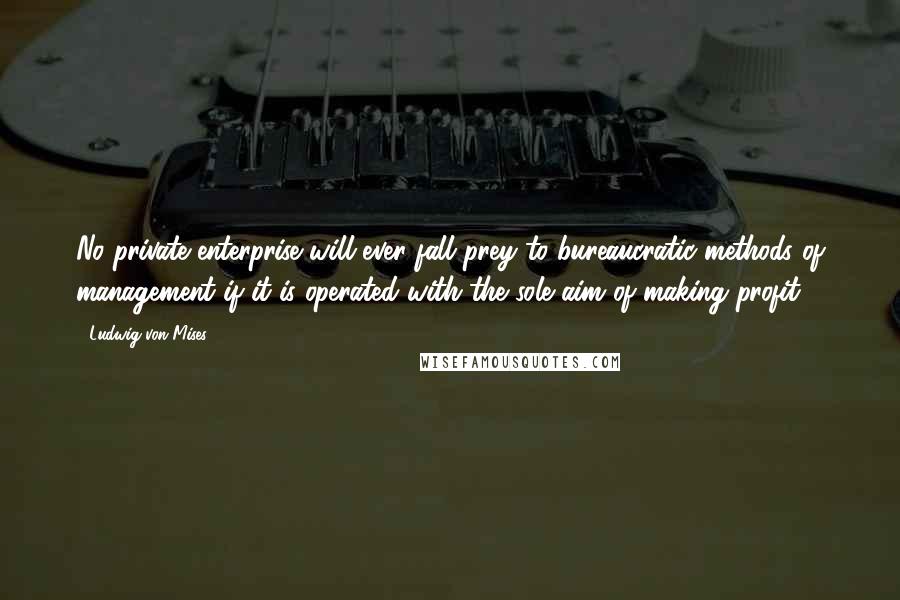Ludwig Von Mises Quotes: No private enterprise will ever fall prey to bureaucratic methods of management if it is operated with the sole aim of making profit.