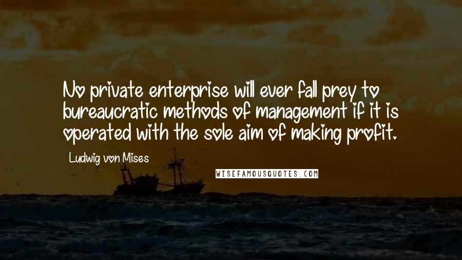 Ludwig Von Mises Quotes: No private enterprise will ever fall prey to bureaucratic methods of management if it is operated with the sole aim of making profit.