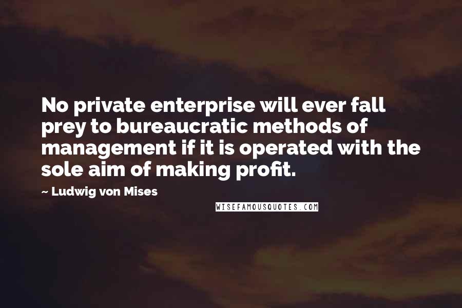 Ludwig Von Mises Quotes: No private enterprise will ever fall prey to bureaucratic methods of management if it is operated with the sole aim of making profit.