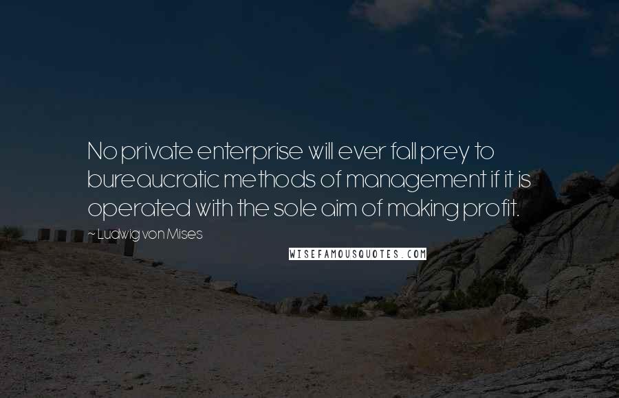 Ludwig Von Mises Quotes: No private enterprise will ever fall prey to bureaucratic methods of management if it is operated with the sole aim of making profit.
