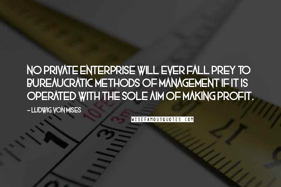 Ludwig Von Mises Quotes: No private enterprise will ever fall prey to bureaucratic methods of management if it is operated with the sole aim of making profit.