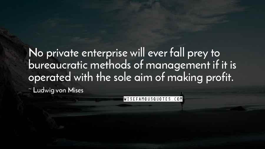 Ludwig Von Mises Quotes: No private enterprise will ever fall prey to bureaucratic methods of management if it is operated with the sole aim of making profit.