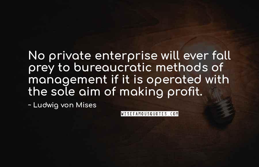 Ludwig Von Mises Quotes: No private enterprise will ever fall prey to bureaucratic methods of management if it is operated with the sole aim of making profit.