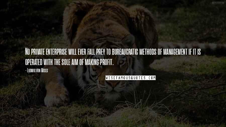 Ludwig Von Mises Quotes: No private enterprise will ever fall prey to bureaucratic methods of management if it is operated with the sole aim of making profit.