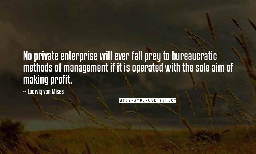 Ludwig Von Mises Quotes: No private enterprise will ever fall prey to bureaucratic methods of management if it is operated with the sole aim of making profit.