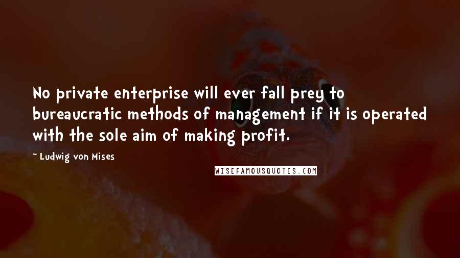 Ludwig Von Mises Quotes: No private enterprise will ever fall prey to bureaucratic methods of management if it is operated with the sole aim of making profit.