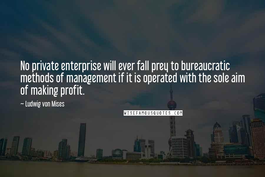 Ludwig Von Mises Quotes: No private enterprise will ever fall prey to bureaucratic methods of management if it is operated with the sole aim of making profit.