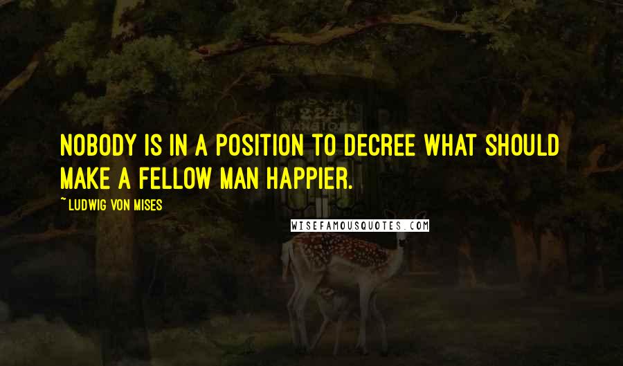 Ludwig Von Mises Quotes: Nobody is in a position to decree what should make a fellow man happier.