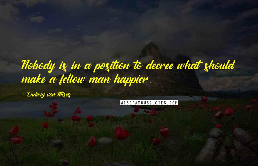 Ludwig Von Mises Quotes: Nobody is in a position to decree what should make a fellow man happier.