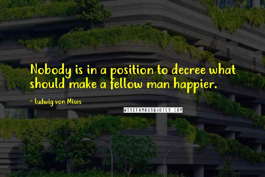 Ludwig Von Mises Quotes: Nobody is in a position to decree what should make a fellow man happier.