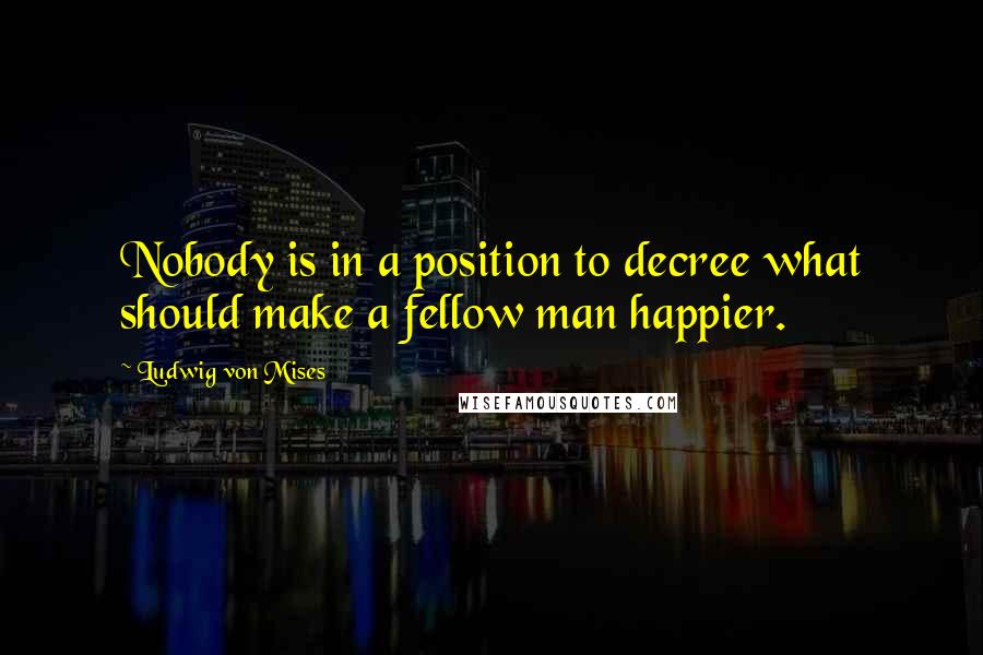 Ludwig Von Mises Quotes: Nobody is in a position to decree what should make a fellow man happier.