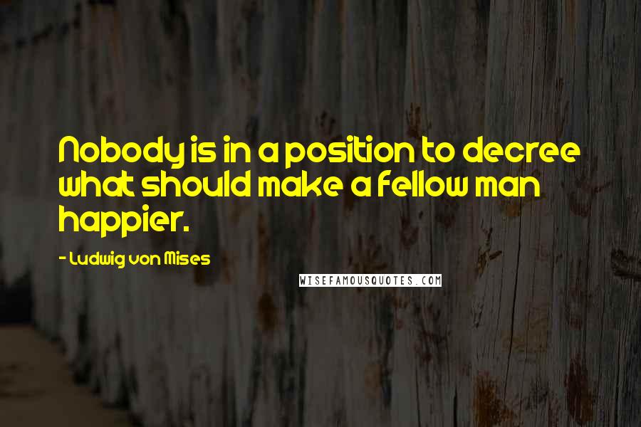 Ludwig Von Mises Quotes: Nobody is in a position to decree what should make a fellow man happier.