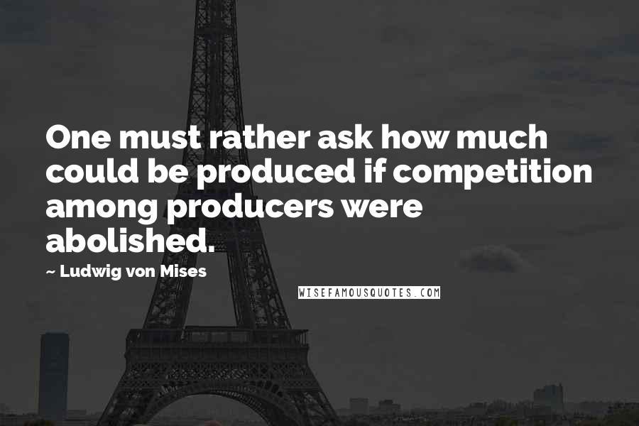 Ludwig Von Mises Quotes: One must rather ask how much could be produced if competition among producers were abolished.
