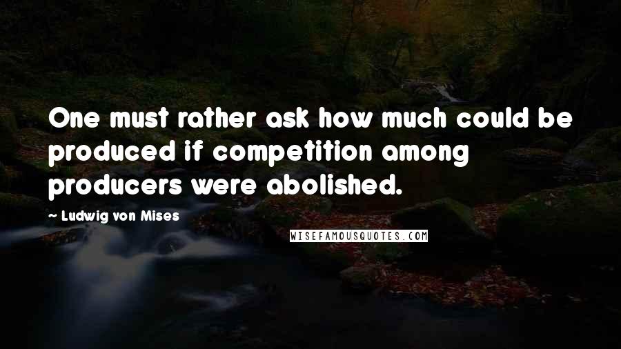 Ludwig Von Mises Quotes: One must rather ask how much could be produced if competition among producers were abolished.