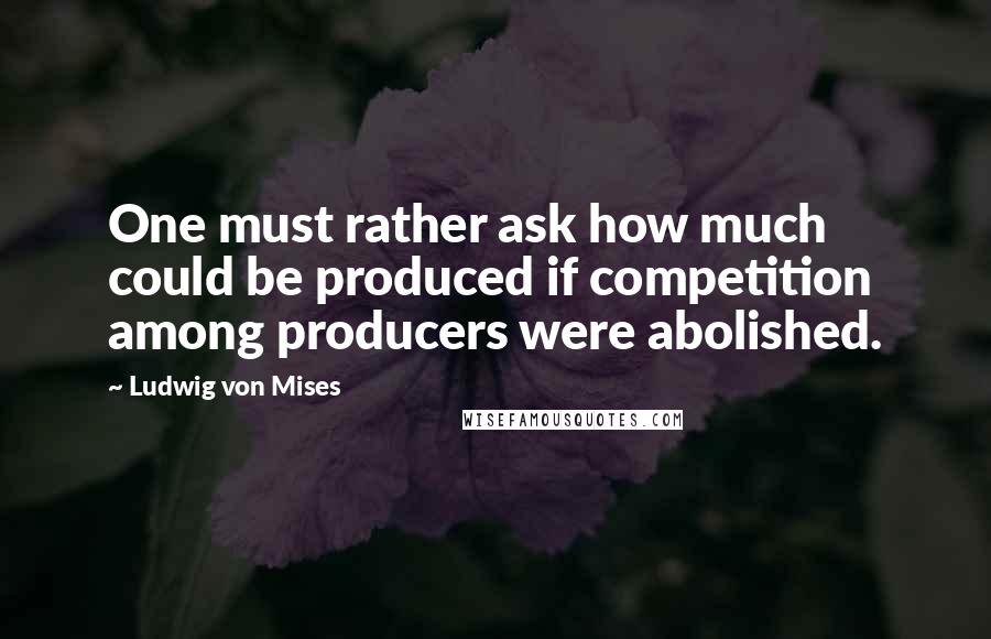 Ludwig Von Mises Quotes: One must rather ask how much could be produced if competition among producers were abolished.