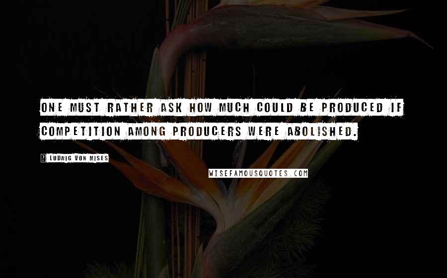 Ludwig Von Mises Quotes: One must rather ask how much could be produced if competition among producers were abolished.