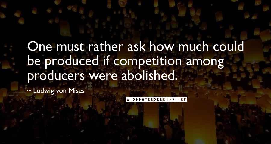 Ludwig Von Mises Quotes: One must rather ask how much could be produced if competition among producers were abolished.