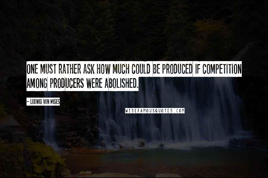 Ludwig Von Mises Quotes: One must rather ask how much could be produced if competition among producers were abolished.