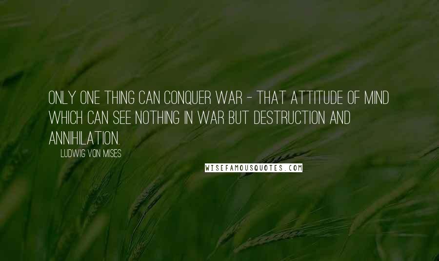 Ludwig Von Mises Quotes: Only one thing can conquer war - that attitude of mind which can see nothing in war but destruction and annihilation.