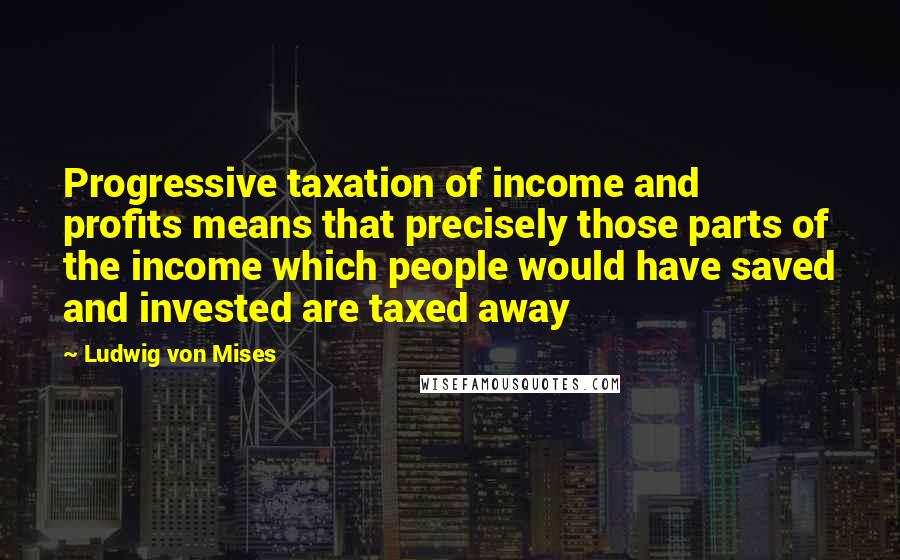 Ludwig Von Mises Quotes: Progressive taxation of income and profits means that precisely those parts of the income which people would have saved and invested are taxed away