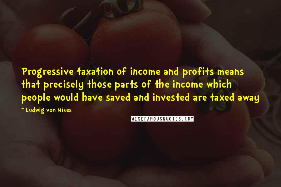 Ludwig Von Mises Quotes: Progressive taxation of income and profits means that precisely those parts of the income which people would have saved and invested are taxed away