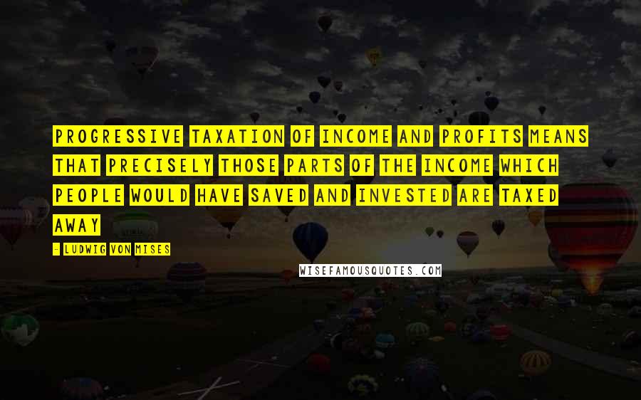 Ludwig Von Mises Quotes: Progressive taxation of income and profits means that precisely those parts of the income which people would have saved and invested are taxed away