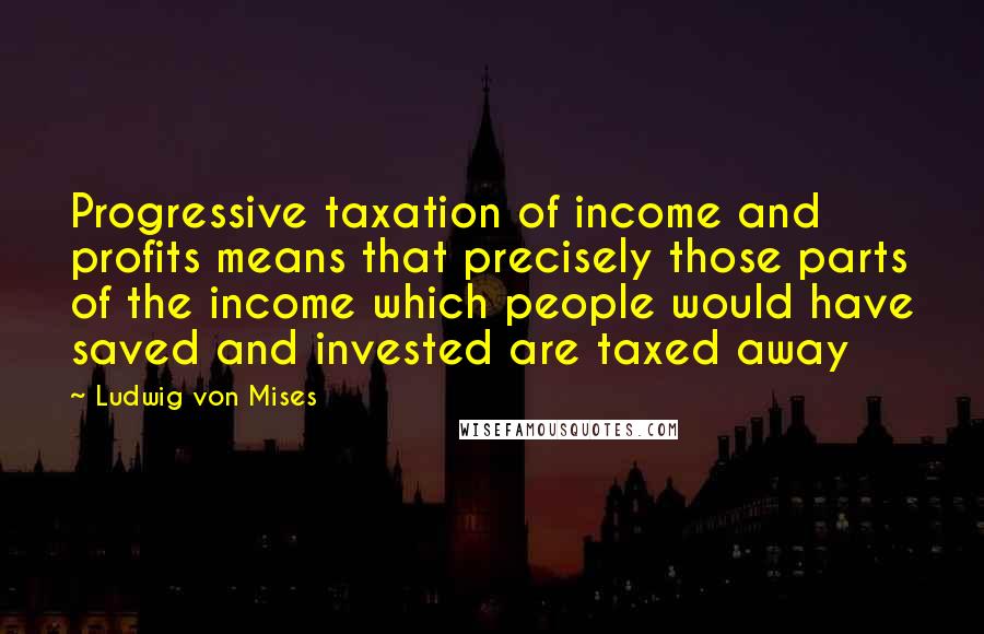 Ludwig Von Mises Quotes: Progressive taxation of income and profits means that precisely those parts of the income which people would have saved and invested are taxed away