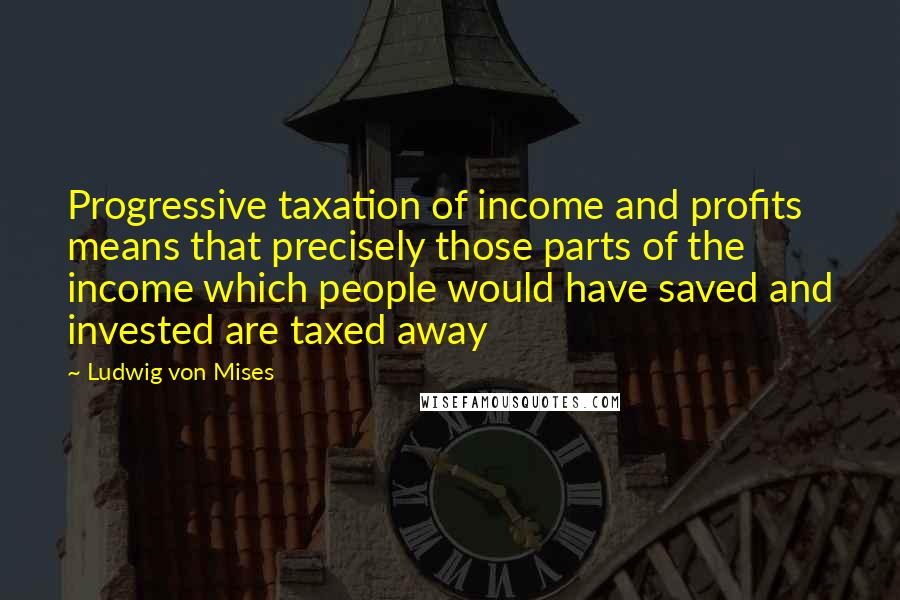 Ludwig Von Mises Quotes: Progressive taxation of income and profits means that precisely those parts of the income which people would have saved and invested are taxed away