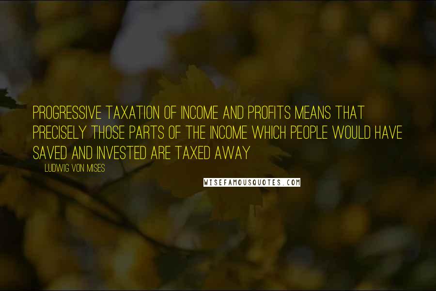 Ludwig Von Mises Quotes: Progressive taxation of income and profits means that precisely those parts of the income which people would have saved and invested are taxed away