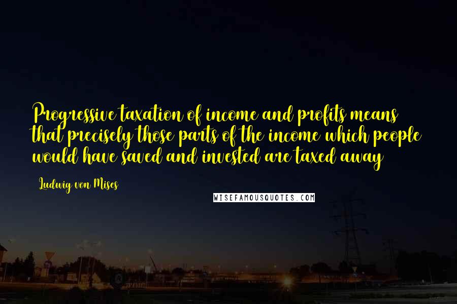 Ludwig Von Mises Quotes: Progressive taxation of income and profits means that precisely those parts of the income which people would have saved and invested are taxed away