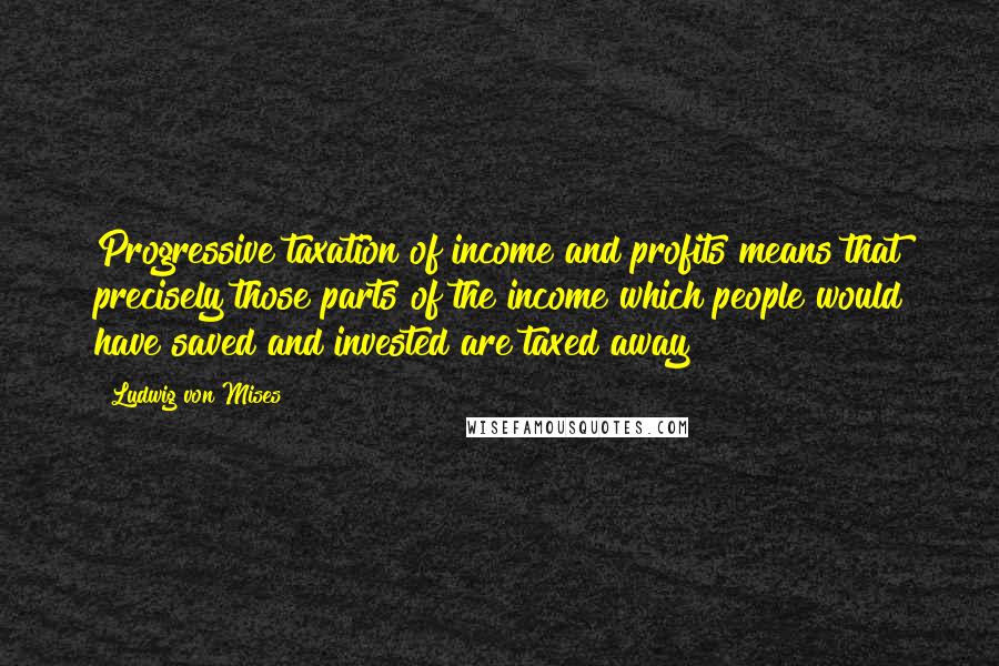 Ludwig Von Mises Quotes: Progressive taxation of income and profits means that precisely those parts of the income which people would have saved and invested are taxed away