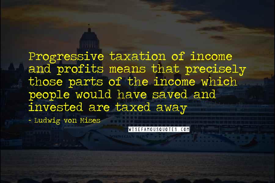 Ludwig Von Mises Quotes: Progressive taxation of income and profits means that precisely those parts of the income which people would have saved and invested are taxed away