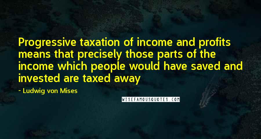 Ludwig Von Mises Quotes: Progressive taxation of income and profits means that precisely those parts of the income which people would have saved and invested are taxed away