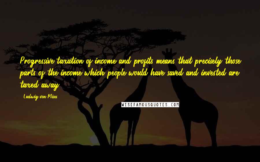 Ludwig Von Mises Quotes: Progressive taxation of income and profits means that precisely those parts of the income which people would have saved and invested are taxed away